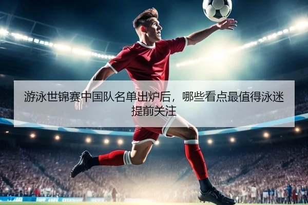 游泳世锦赛中国队名单出炉后，哪些看点最值得泳迷提前关注